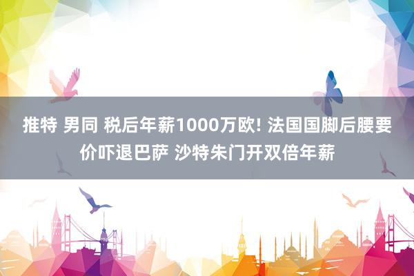 推特 男同 税后年薪1000万欧! 法国国脚后腰要价吓退巴萨 沙特朱门开双倍年薪