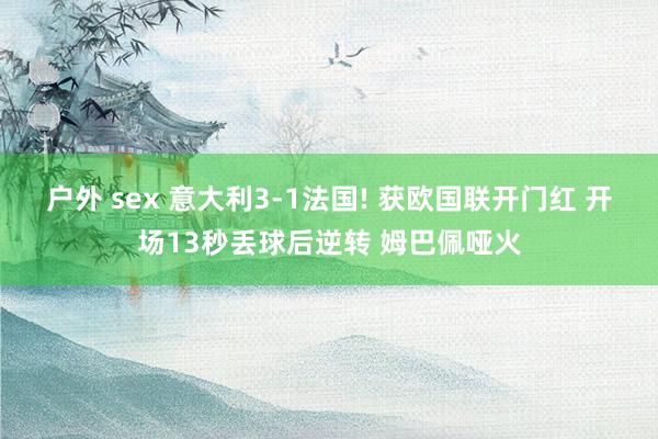 户外 sex 意大利3-1法国! 获欧国联开门红 开场13秒丢球后逆转 姆巴佩哑火