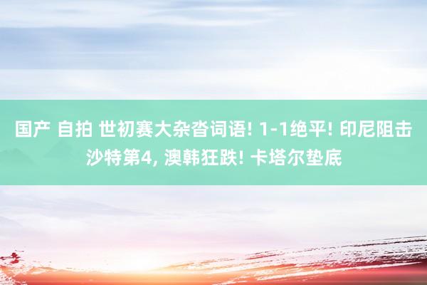 国产 自拍 世初赛大杂沓词语! 1-1绝平! 印尼阻击沙特第4， 澳韩狂跌! 卡塔尔垫底