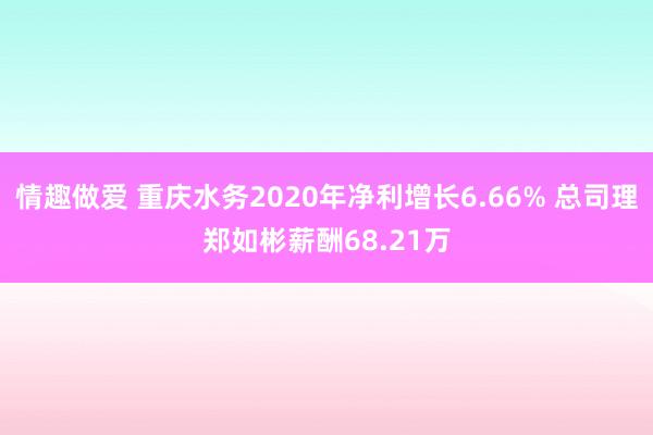 情趣做爱 重庆水务2020年净利增长6.66% 总司理郑如彬薪酬68.21万