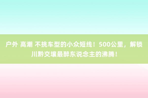 户外 高潮 不挑车型的小众短线！500公里，解锁川黔交壤最醉东说念主的沸腾！