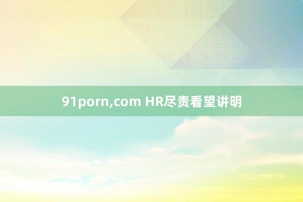 91porn，com HR尽责看望讲明