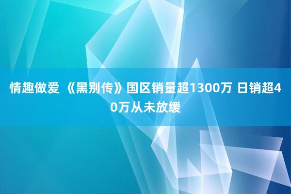 情趣做爱 《黑别传》国区销量超1300万 日销超40万从未放缓