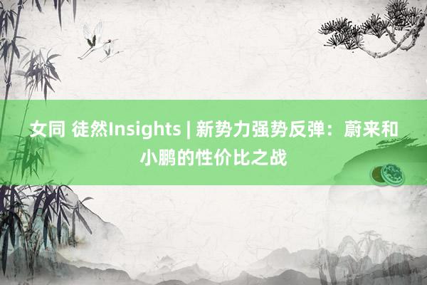 女同 徒然Insights | 新势力强势反弹：蔚来和小鹏的性价比之战