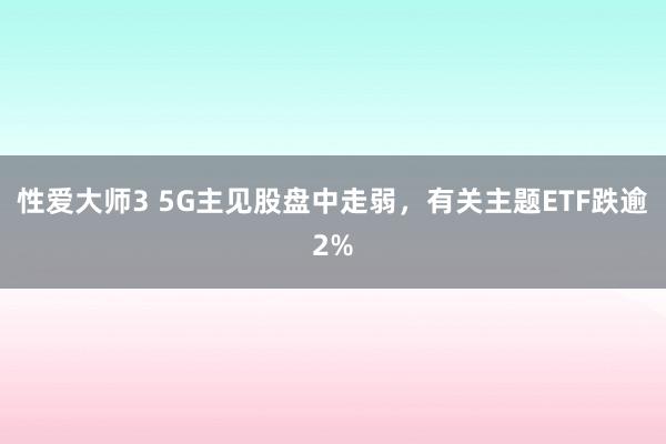 性爱大师3 5G主见股盘中走弱，有关主题ETF跌逾2%