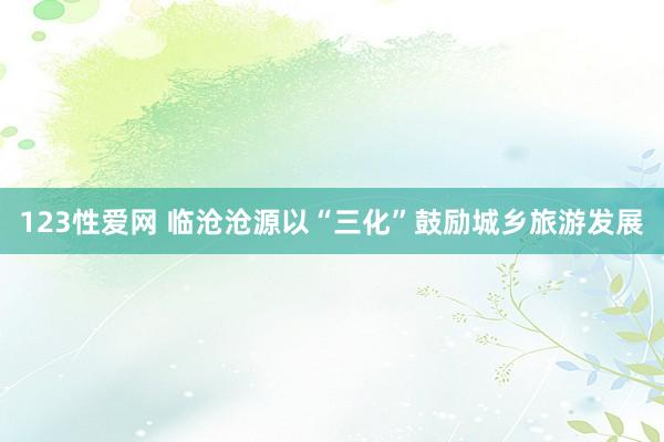 123性爱网 临沧沧源以“三化”鼓励城乡旅游发展