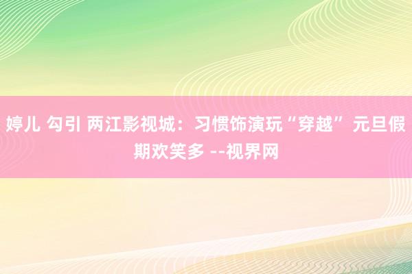 婷儿 勾引 两江影视城：习惯饰演玩“穿越” 元旦假期欢笑多 --视界网