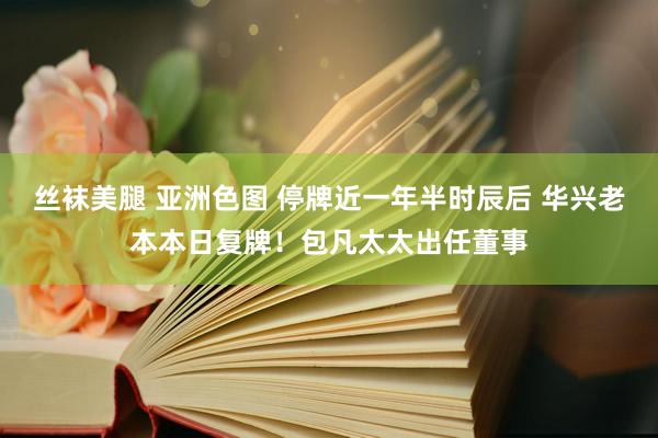 丝袜美腿 亚洲色图 停牌近一年半时辰后 华兴老本本日复牌！包凡太太出任董事