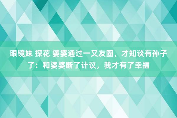 眼镜妹 探花 婆婆通过一又友圈，才知谈有孙子了：和婆婆断了计议，我才有了幸福