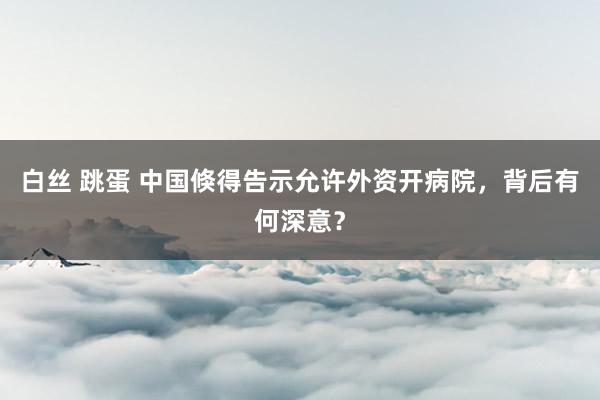 白丝 跳蛋 中国倏得告示允许外资开病院，背后有何深意？