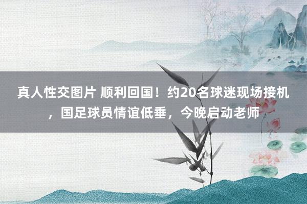 真人性交图片 顺利回国！约20名球迷现场接机，国足球员情谊低垂，今晚启动老师