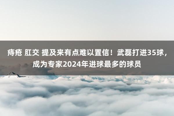 痔疮 肛交 提及来有点难以置信！武磊打进35球，成为专家2024年进球最多的球员