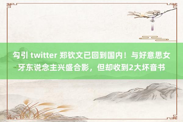 勾引 twitter 郑钦文已回到国内！与好意思女牙东说念主兴盛合影，但却收到2大坏音书