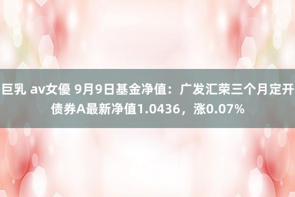 巨乳 av女優 9月9日基金净值：广发汇荣三个月定开债券A最新净值1.0436，涨0.07%