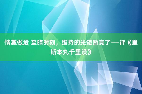 情趣做爱 至暗时刻，维持的光短暂亮了——评《里斯本丸千里没》