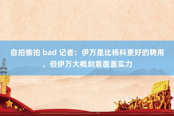 自拍偷拍 bad 记者：伊万是比杨科更好的聘用，但伊万大概刻意覆盖实力