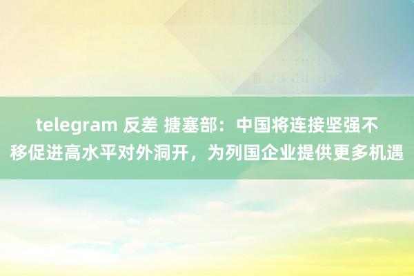 telegram 反差 搪塞部：中国将连接坚强不移促进高水平对外洞开，为列国企业提供更多机遇