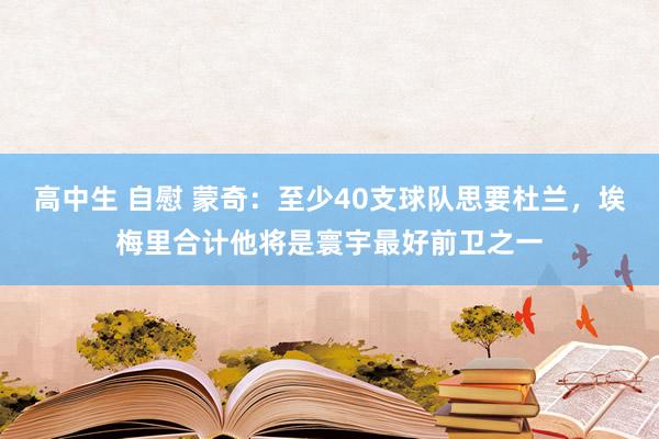 高中生 自慰 蒙奇：至少40支球队思要杜兰，埃梅里合计他将是寰宇最好前卫之一