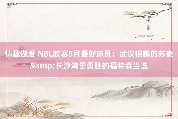 情趣做爱 NBL联赛8月最好球员：武汉锟鹏的苏豪&长沙湾田勇胜的福特森当选