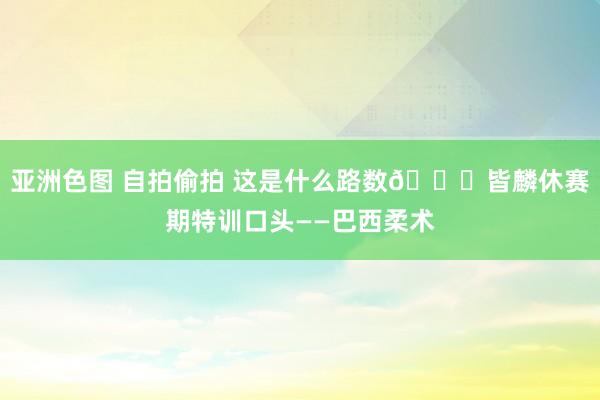 亚洲色图 自拍偷拍 这是什么路数👀皆麟休赛期特训口头——巴西柔术