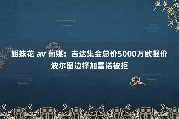 姐妹花 av 葡媒：吉达集会总价5000万欧报价波尔图边锋加雷诺被拒