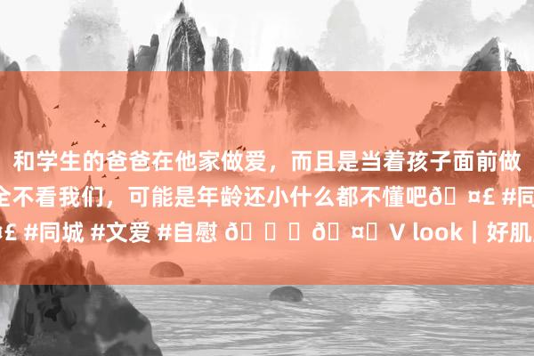 和学生的爸爸在他家做爱，而且是当着孩子面前做爱，太刺激了，孩子完全不看我们，可能是年龄还小什么都不懂吧🤣 #同城 #文爱 #自慰 💜🤍V look｜好肌肤养成系 保握减龄感