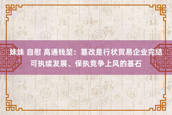 妹妹 自慰 高通钱堃：篡改是行状贸易企业完结可执续发展、保执竞争上风的基石