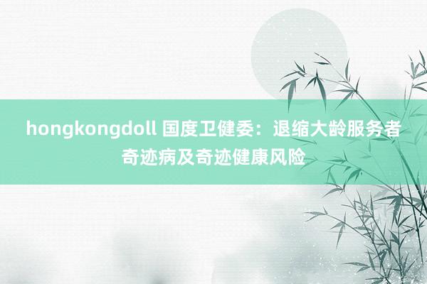 hongkongdoll 国度卫健委：退缩大龄服务者奇迹病及奇迹健康风险