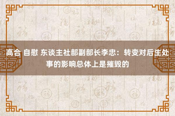 高合 自慰 东谈主社部副部长李忠：转变对后生处事的影响总体上是摧毁的