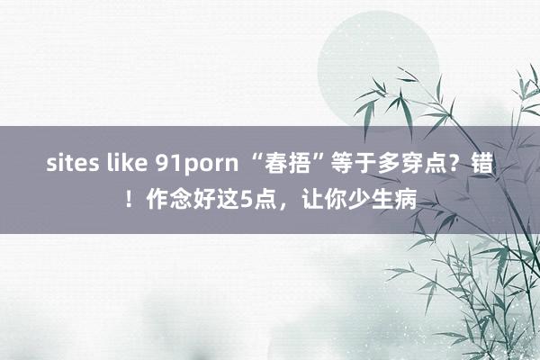 sites like 91porn “春捂”等于多穿点？错！作念好这5点，让你少生病