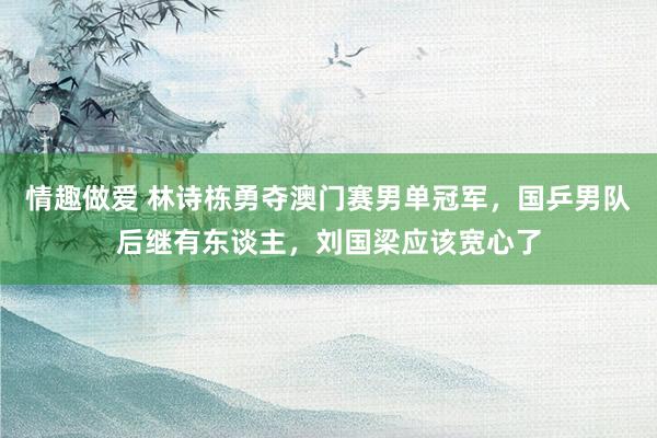 情趣做爱 林诗栋勇夺澳门赛男单冠军，国乒男队后继有东谈主，刘国梁应该宽心了