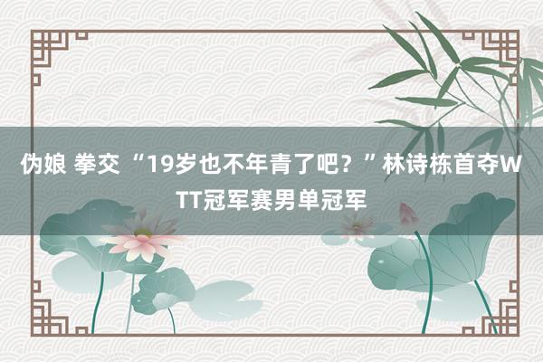 伪娘 拳交 “19岁也不年青了吧？”林诗栋首夺WTT冠军赛男单冠军