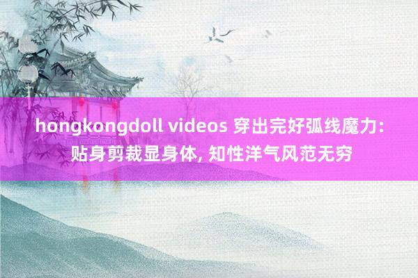 hongkongdoll videos 穿出完好弧线魔力: 贴身剪裁显身体， 知性洋气风范无穷