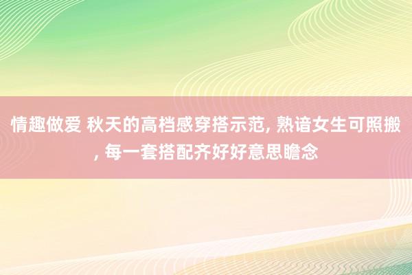 情趣做爱 秋天的高档感穿搭示范， 熟谙女生可照搬， 每一套搭配齐好好意思瞻念