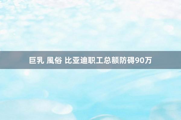 巨乳 風俗 比亚迪职工总额防碍90万