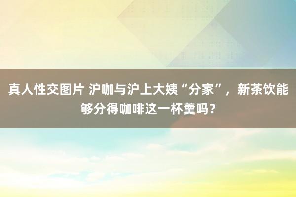 真人性交图片 沪咖与沪上大姨“分家”，新茶饮能够分得咖啡这一杯羹吗？