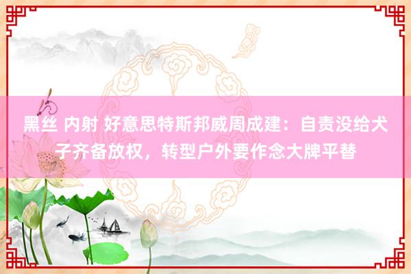 黑丝 内射 好意思特斯邦威周成建：自责没给犬子齐备放权，转型户外要作念大牌平替