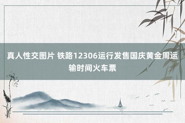 真人性交图片 铁路12306运行发售国庆黄金周运输时间火车票