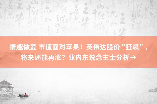 情趣做爱 市值面对苹果！英伟达股价“狂飙”，将来还能再涨？业内东说念主士分析→