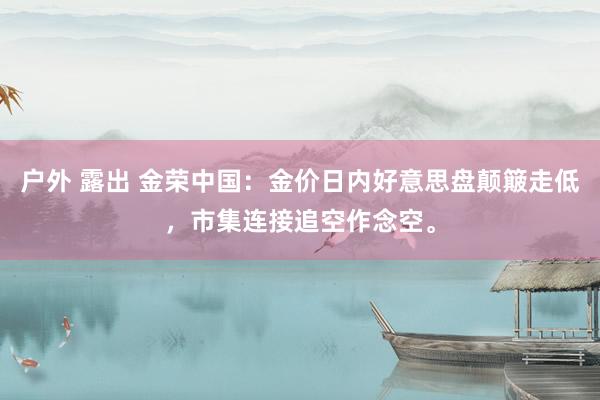 户外 露出 金荣中国：金价日内好意思盘颠簸走低，市集连接追空作念空。