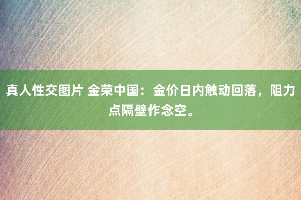 真人性交图片 金荣中国：金价日内触动回落，阻力点隔壁作念空。