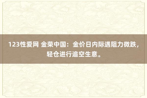 123性爱网 金荣中国：金价日内际遇阻力微跌，轻仓进行追空生意。