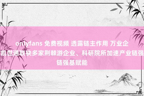 onlyfans 免费视频 透露链主作用 万业企业旗下凯世通联袂多家荆棘游企业、