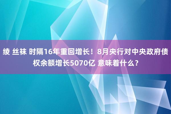 绫 丝袜 时隔16年重回增长！8月央行对中央政府债权余额增长5070亿 意味着什