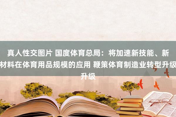 真人性交图片 国度体育总局：将加速新技能、新材料在体育用品规模的应用 鞭策体育制