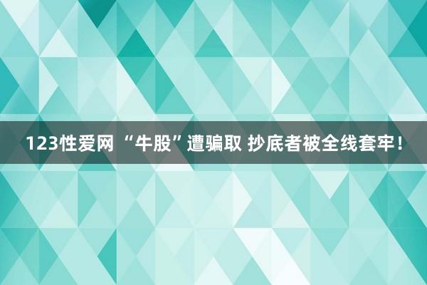 123性爱网 “牛股”遭骗取 抄底者被全线套牢！