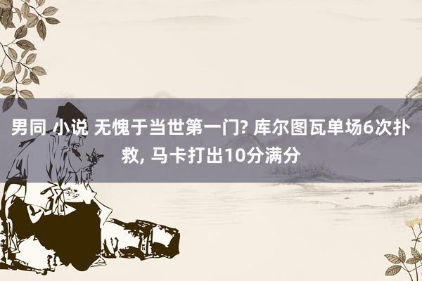 男同 小说 无愧于当世第一门? 库尔图瓦单场6次扑救, 马卡打出10分满分