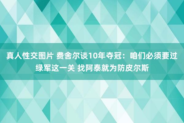 真人性交图片 费舍尔谈10年夺冠：咱们必须要过绿军这一关 找阿泰就为防皮尔斯