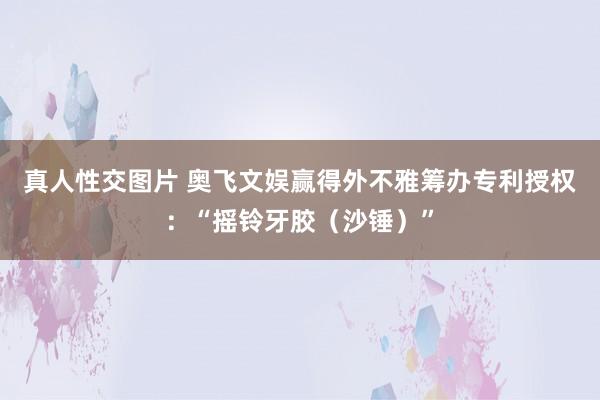 真人性交图片 奥飞文娱赢得外不雅筹办专利授权：“摇铃牙胶（沙锤）”