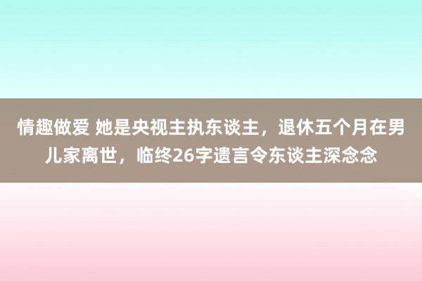 情趣做爱 她是央视主执东谈主，退休五个月在男儿家离世，临终26字遗言令东谈主深念念